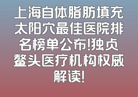 上海自体脂肪填充太阳穴最佳医院排名榜单公布！独占鳌头医疗机构权威解读！