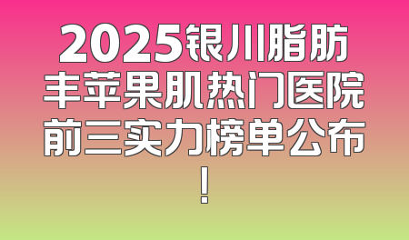 2025银川脂肪丰苹果肌热门医院前三实力榜单公布！