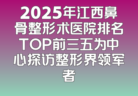 2025年江西鼻骨整形术医院排名TOP前三五为中心探访整形界领军者