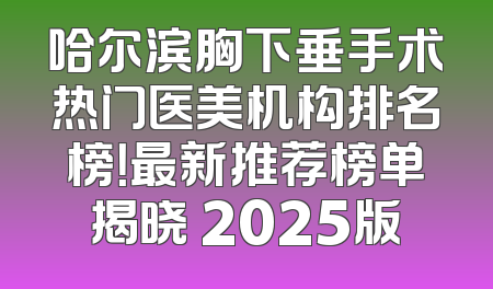 哈尔滨胸下垂手术热门医美机构排名榜！最新推荐榜单揭晓 2025版