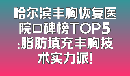哈尔滨丰胸恢复医院口碑榜TOP5：脂肪填充丰胸技术实力派！