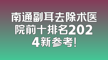 南通副耳去除术医院前十排名2024新参考！