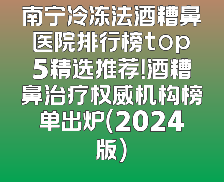 南宁冷冻法酒糟鼻医院排行榜top5精选推荐！酒糟鼻治疗权威机构榜单出炉（2024版）