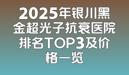2025年银川黑金超光子抗衰医院排名TOP3及价格一览