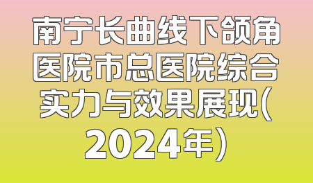 南宁长曲线下颌角医院市总医院综合实力与效果展现（2024年）