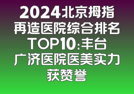 2024北京拇指再造医院综合排名TOP10：丰台广济医院医美实力获赞誉
