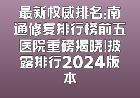 最新权威排名：南通修复排行榜前五医院重磅揭晓！披露排行2024版本