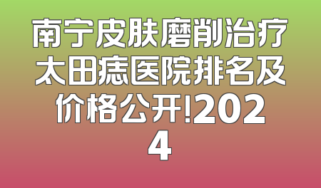 南宁皮肤磨削治疗太田痣医院排名及价格公开!2024