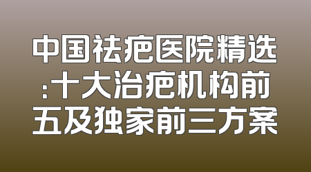 中国祛疤医院精选：十大治疤机构前五及独家前三方案