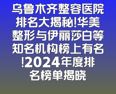 乌鲁木齐整容医院排名大揭秘！华美整形与伊丽莎白等知名机构榜上有名！2024年度排名榜单揭晓