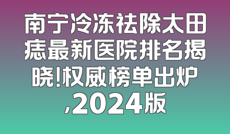 南宁冷冻祛除太田痣最新医院排名揭晓！权威榜单出炉，2024版