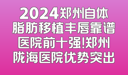 2024郑州自体脂肪移植丰唇靠谱医院前十强！郑州陇海医院优势突出