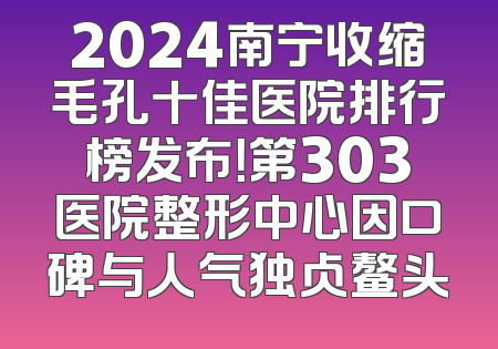 2024南宁收缩毛孔十佳医院排行榜发布！第303医院整形中心因口碑与人气独占鳌头