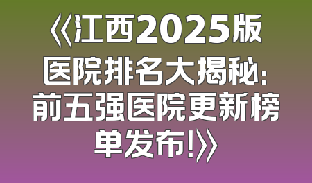 《江西2025版医院排名大揭秘：前五强医院更新榜单发布！》