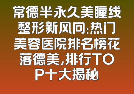 常德半永久美瞳线整形新风向：热门美容医院排名榜花落德美，排行TOP十大揭秘