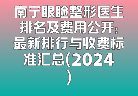 南宁眼睑整形医生排名及费用公开：最新排行与收费标准汇总（2024）
