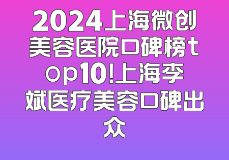 2024上海微创美容医院口碑榜top10！上海李斌医疗美容口碑出众