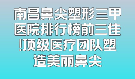 南昌鼻尖塑形三甲医院排行榜前三佳！顶级医疗团队塑造美丽鼻尖