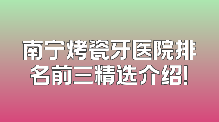 南宁烤瓷牙医院排名前三精选介绍！