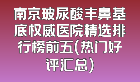 南京玻尿酸丰鼻基底权威医院精选排行榜前五（热门好评汇总）