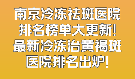 南京冷冻祛斑医院排名榜单大更新！最新冷冻治黄褐斑医院排名出炉！