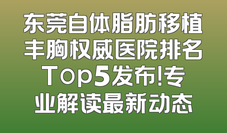 东莞自体脂肪移植丰胸权威医院排名Top5发布！专业解读最新动态
