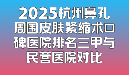2025杭州鼻孔周围皮肤紧缩术口碑医院排名三甲与民营医院对比
