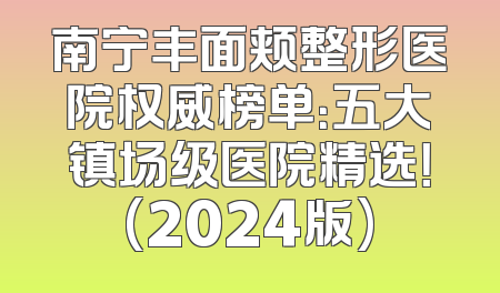 南宁丰面颊整形医院权威榜单：五大镇场级医院精选！(2024版)