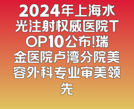 2024年上海水光注射权威医院TOP10公布！瑞金医院卢湾分院美容外科专业审美领先