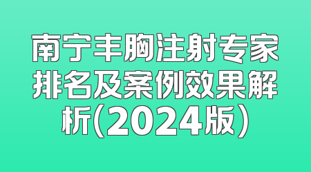 南宁丰胸注射专家排名及案例效果解析（2024版）