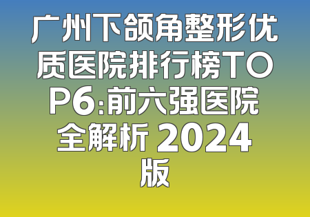 广州下颌角整形优质医院排行榜TOP6：前六强医院全解析 2024版
