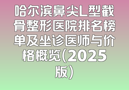 哈尔滨鼻尖L型截骨整形医院排名榜单及坐诊医师与价格概览（2025版）
