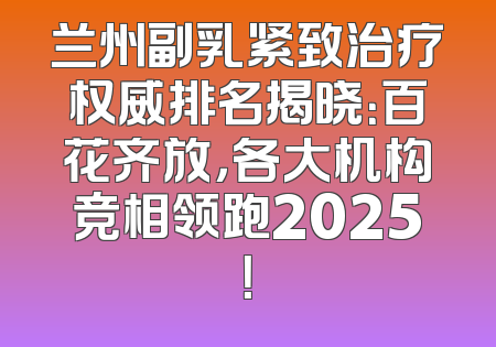 兰州副乳紧致治疗权威排名揭晓：百花齐放，各大机构竞相领跑2025！