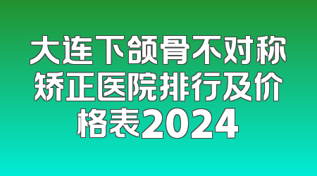 大连下颌骨不对称矫正医院排行及价格表2024