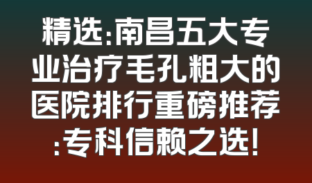 精选：南昌五大专业治疗毛孔粗大的医院排行重磅推荐：专科信赖之选！