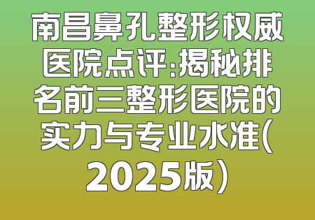 南昌鼻孔整形权威医院点评：揭秘排名前三整形医院的实力与专业水准（2025版）