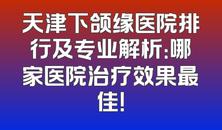 天津下颌缘医院排行及专业解析：哪家医院治疗效果最佳！