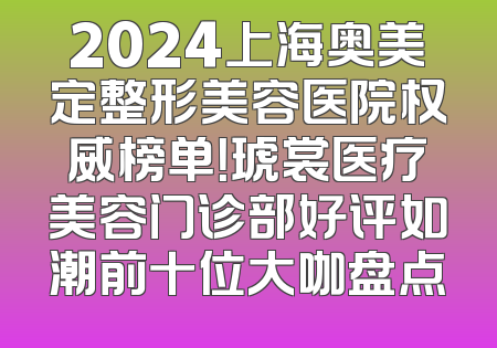2024上海奥美定整形美容医院权威榜单！琥裳医疗美容门诊部好评如潮前十位大咖盘点