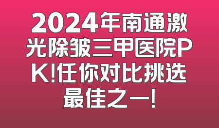 2024年南通激光除皱三甲医院PK！任你对比挑选最佳之一！