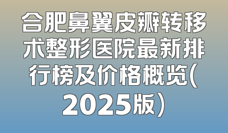 合肥鼻翼皮瓣转移术整形医院最新排行榜及价格概览(2025版)