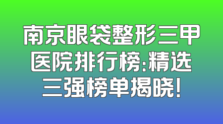 南京眼袋整形三甲医院排行榜：精选三强榜单揭晓！