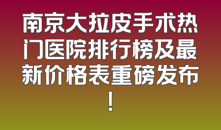 南京大拉皮手术热门医院排行榜及最新价格表重磅发布！
