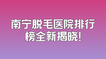 南宁脱毛医院排行榜全新揭晓！
