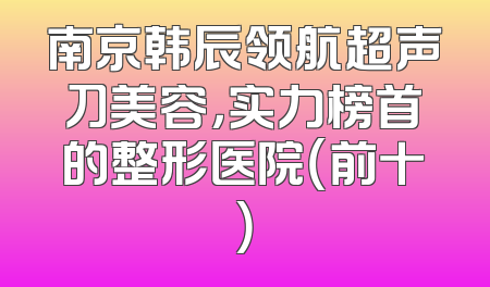 南京韩辰领航超声刀美容，实力榜首的整形医院（前十）