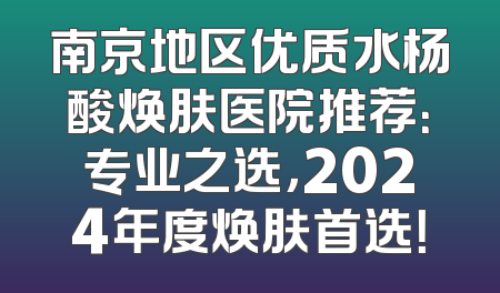 南京地区优质水杨酸焕肤医院推荐：专业之选，2024年度焕肤首选！