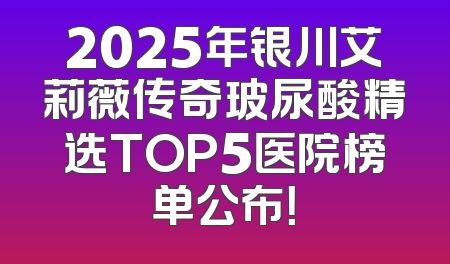 2025年银川艾莉薇传奇玻尿酸精选TOP5医院榜单公布！