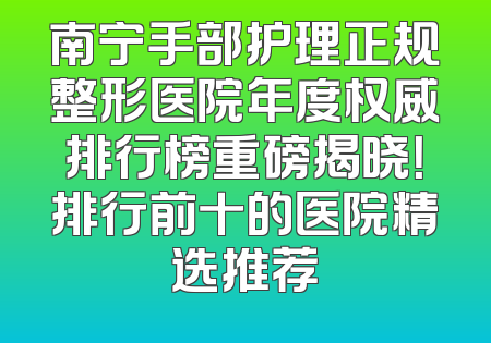 南宁手部护理正规整形医院年度权威排行榜重磅揭晓！排行前十的医院精选推荐