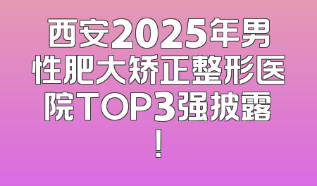 西安2025年男性肥大矫正整形医院TOP3强披露！