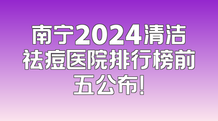 南宁2024清洁祛痘医院排行榜前五公布！