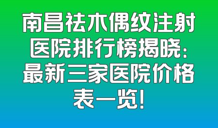 南昌祛木偶纹注射医院排行榜揭晓：最新三家医院价格表一览！